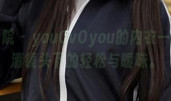 模范学院 – youOvOyou的内衣一览，高清镜头下的轻松与暧昧。
